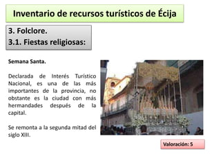 Inventario de recursos turísticos de Écija 
3. Folclore. 
3.1. Fiestas religiosas: 
Valoración: 5 
Semana Santa. 
Declarada de Interés Turístico 
Nacional, es una de las más 
importantes de la provincia, no 
obstante es la ciudad con más 
hermandades después de la 
capital. 
Se remonta a la segunda mitad del 
siglo XIII. 
 