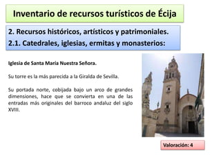 Inventario de recursos turísticos de Écija 
2. Recursos históricos, artísticos y patrimoniales. 
2.1. Catedrales, iglesias, ermitas y monasterios: 
Valoración: 4 
Iglesia de Santa María Nuestra Señora. 
Su torre es la más parecida a la Giralda de Sevilla. 
Su portada norte, cobijada bajo un arco de grandes 
dimensiones, hace que se convierta en una de las 
entradas más originales del barroco andaluz del siglo 
XVIII. 
 
