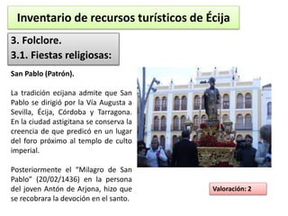 Inventario de recursos turísticos de Écija 
3. Folclore. 
3.1. Fiestas religiosas: 
Valoración: 2 
San Pablo (Patrón). 
La tradición ecijana admite que San 
Pablo se dirigió por la Vía Augusta a 
Sevilla, Écija, Córdoba y Tarragona. 
En la ciudad astigitana se conserva la 
creencia de que predicó en un lugar 
del foro próximo al templo de culto 
imperial. 
Posteriormente el “Milagro de San 
Pablo” (20/02/1436) en la persona 
del joven Antón de Arjona, hizo que 
se recobrara la devoción en el santo. 
 