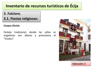 Inventario de recursos turísticos de Écija 
3. Folclore. 
3.1. Fiestas religiosas: 
Valoración: 3 
Corpus Christi. 
Festejo tradicional, donde las calles se 
engalanan con altares y procesiona el 
“Corpus”. 
 