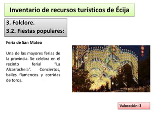 Inventario de recursos turísticos de Écija 
3. Folclore. 
3.2. Fiestas populares: 
Valoración: 3 
Feria de San Mateo 
Una de las mayores ferias de 
la provincia. Se celebra en el 
recinto ferial “La 
Alcarrachela”. Conciertos, 
bailes flamencos y corridas 
de toros. 
 