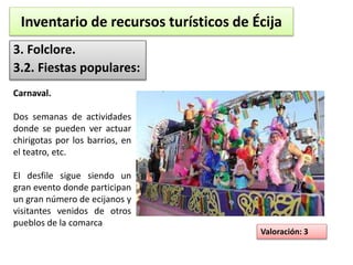 Inventario de recursos turísticos de Écija 
3. Folclore. 
3.2. Fiestas populares: 
Valoración: 3 
Carnaval. 
Dos semanas de actividades 
donde se pueden ver actuar 
chirigotas por los barrios, en 
el teatro, etc. 
El desfile sigue siendo un 
gran evento donde participan 
un gran número de ecijanos y 
visitantes venidos de otros 
pueblos de la comarca 
 