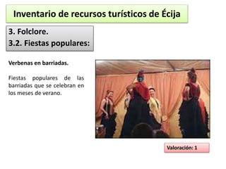 Inventario de recursos turísticos de Écija 
3. Folclore. 
3.2. Fiestas populares: 
Valoración: 1 
Verbenas en barriadas. 
Fiestas populares de las 
barriadas que se celebran en 
los meses de verano. 
 
