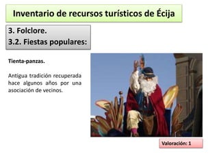Inventario de recursos turísticos de Écija 
3. Folclore. 
3.2. Fiestas populares: 
Valoración: 1 
Tienta-panzas. 
Antigua tradición recuperada 
hace algunos años por una 
asociación de vecinos. 
 