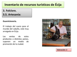 Inventario de recursos turísticos de Écija 
3. Folclore. 
3.5. Artesanía: 
Valoración: 2 
Guarnicionería. 
El trabajo del cuero para el 
mundo del caballo, está muy 
arraigado en Écija. 
Las ventas de estos 
productos a distintos países, 
suponen un medio de 
promoción de la ciudad. 
 