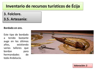 Inventario de recursos turísticos de Écija 
3. Folclore. 
3.5. Artesanía: 
Valoración: 2 
Bordado en oro. 
Este tipo de bordado 
a tenido bastante 
auge en los últimos 
años, existiendo 
varios talleres que 
bordan para 
hermandades de 
toda Andalucía. 
 