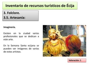 Inventario de recursos turísticos de Écija 
3. Folclore. 
3.5. Artesanía: 
Valoración: 1 
Imaginería. 
Existen en la ciudad varios 
profesionales que se dedican a 
este arte. 
En la Semana Santa ecijana se 
pueden ver imágenes de varios 
de estos artistas. 
 