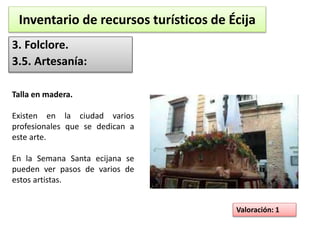 Inventario de recursos turísticos de Écija 
3. Folclore. 
3.5. Artesanía: 
Valoración: 1 
Talla en madera. 
Existen en la ciudad varios 
profesionales que se dedican a 
este arte. 
En la Semana Santa ecijana se 
pueden ver pasos de varios de 
estos artistas. 
 
