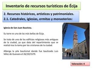 Inventario de recursos turísticos de Écija 
2. Recursos históricos, artísticos y patrimoniales. 
2.1. Catedrales, iglesias, ermitas y monasterios: 
Valoración: 4 
Iglesia de San Juan Bautista. 
Su torre es una de las más bellas de Écija. 
Se trata de uno de los edificios religiosos más antiguos 
de la ciudad, ya que data del repartimiento que se 
realizó tras la toma por los cristianos de la ciudad. 
Alberga la pila bautismal donde fue bautizado Luis 
Vélez de Guevara el 26/10/1579. 
 
