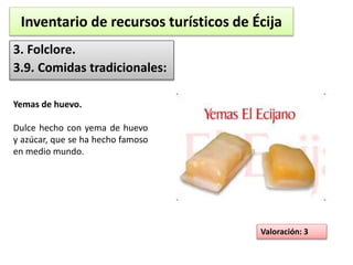 Inventario de recursos turísticos de Écija 
3. Folclore. 
3.9. Comidas tradicionales: 
Valoración: 3 
Yemas de huevo. 
Dulce hecho con yema de huevo 
y azúcar, que se ha hecho famoso 
en medio mundo. 
 
