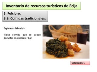 Inventario de recursos turísticos de Écija 
3. Folclore. 
3.9. Comidas tradicionales: 
Valoración: 1 
Espinacas labradas. 
Típica comida que se puede 
degustar en cualquier bar. 
 