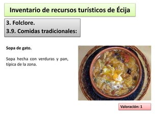 Inventario de recursos turísticos de Écija 
3. Folclore. 
3.9. Comidas tradicionales: 
Valoración: 1 
Sopa de gato. 
Sopa hecha con verduras y pan, 
típica de la zona. 
 
