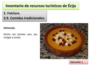 Inventario de recursos turísticos de Écija 
3. Folclore. 
3.9. Comidas tradicionales: 
Valoración: 1 
Salmorejo. 
Hecho con tomate, pan, ajo, 
vinagre y aceite. 
 