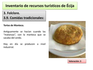 Inventario de recursos turísticos de Écija 
3. Folclore. 
3.9. Comidas tradicionales: 
Valoración: 3 
Tortas de Manteca. 
Antiguamente se hacían cuando las 
“matanzas”, con la manteca que se 
sacaba del cerdo. 
Hoy en día se producen a nivel 
industrial. 
 