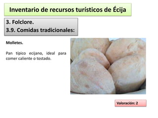 Inventario de recursos turísticos de Écija 
3. Folclore. 
3.9. Comidas tradicionales: 
Valoración: 2 
Molletes. 
Pan típico ecijano, ideal para 
comer caliente o tostado. 
 