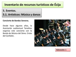 Inventario de recursos turísticos de Écija 
5. Eventos. 
5.1. Artísticos: Música y danza: 
Valoración: 1 
Concierto de Bandas Sonoras. 
Desde hace algunos años, la 
Asociación audiovisual Tanathos 
organiza este concierto con la 
Banda de Música del Stmo. Cristo 
del Confalón. 
 