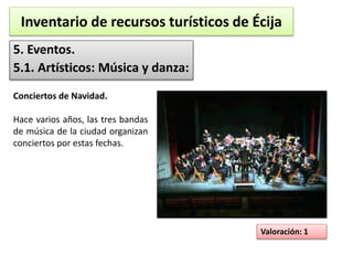 Inventario de recursos turísticos de Écija 
5. Eventos. 
5.1. Artísticos: Música y danza: 
Valoración: 1 
Conciertos de Navidad. 
Hace varios años, las tres bandas 
de música de la ciudad organizan 
conciertos por estas fechas. 
 