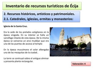 Inventario de recursos turísticos de Écija 
2. Recursos históricos, artísticos y patrimoniales. 
2.1. Catedrales, iglesias, ermitas y monasterios: 
Valoración: 4 
Iglesia de la Santa Cruz. 
Era la sede de los prelados astigitanos en la 
época visigoda. En su interior se halla un 
sarcófago intacto de esta época. De la misma 
época se conserva un arco mudéjar que era 
una de las puertas de acceso al templo 
En la época musulmana el solar albergaba 
una de las mezquitas de la ciudad.. 
La torre se contruyó sobre el antiguo alminar 
y presenta planta rectangular. 
 