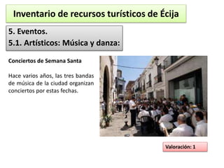 Inventario de recursos turísticos de Écija 
5. Eventos. 
5.1. Artísticos: Música y danza: 
Valoración: 1 
Conciertos de Semana Santa 
Hace varios años, las tres bandas 
de música de la ciudad organizan 
conciertos por estas fechas. 
 