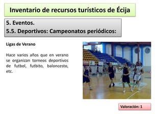 Inventario de recursos turísticos de Écija 
5. Eventos. 
5.5. Deportivos: Campeonatos periódicos: 
Valoración: 1 
Ligas de Verano 
Hace varios años que en verano 
se organizan torneos deportivos 
de futbol, futbito, baloncesto, 
etc. 
 