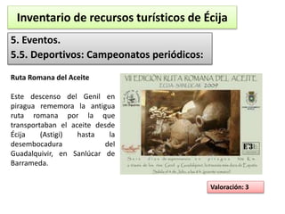 Inventario de recursos turísticos de Écija 
5. Eventos. 
5.5. Deportivos: Campeonatos periódicos: 
Valoración: 3 
Ruta Romana del Aceite 
Este descenso del Genil en 
piragua rememora la antigua 
ruta romana por la que 
transportaban el aceite desde 
Écija (Astigi) hasta la 
desembocadura del 
Guadalquivir, en Sanlúcar de 
Barrameda. 
 