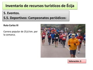 Inventario de recursos turísticos de Écija 
5. Eventos. 
5.5. Deportivos: Campeonatos periódicos: 
Valoración: 3 
Ruta Carlos III 
Carrera popular de 25,6 km. por 
la comarca. 
 