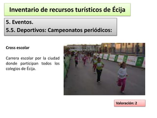 Inventario de recursos turísticos de Écija 
5. Eventos. 
5.5. Deportivos: Campeonatos periódicos: 
Valoración: 2 
Cross escolar 
Carrera escolar por la ciudad 
donde participan todos los 
colegios de Écija. 
 