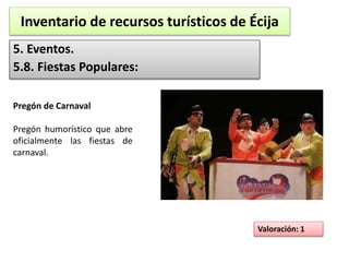 Inventario de recursos turísticos de Écija 
5. Eventos. 
5.8. Fiestas Populares: 
Valoración: 1 
Pregón de Carnaval 
Pregón humorístico que abre 
oficialmente las fiestas de 
carnaval. 
 