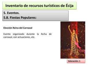 Inventario de recursos turísticos de Écija 
5. Eventos. 
5.8. Fiestas Populares: 
Valoración: 1 
Elección Reina del Carnaval 
Evento organizado durante la fecha de 
carnaval, con actuaciones, etc. 
 