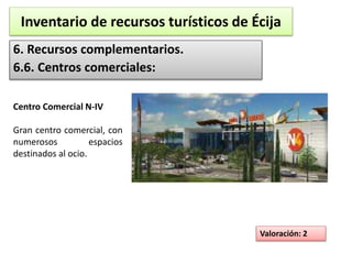 Inventario de recursos turísticos de Écija 
6. Recursos complementarios. 
6.6. Centros comerciales: 
Valoración: 2 
Centro Comercial N-IV 
Gran centro comercial, con 
numerosos espacios 
destinados al ocio. 
 