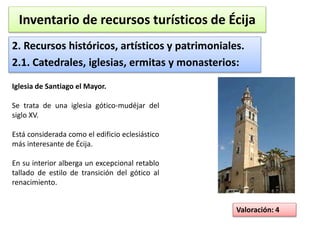 Inventario de recursos turísticos de Écija 
2. Recursos históricos, artísticos y patrimoniales. 
2.1. Catedrales, iglesias, ermitas y monasterios: 
Valoración: 4 
Iglesia de Santiago el Mayor. 
Se trata de una iglesia gótico-mudéjar del 
siglo XV. 
Está considerada como el edificio eclesiástico 
más interesante de Écija. 
En su interior alberga un excepcional retablo 
tallado de estilo de transición del gótico al 
renacimiento. 
 