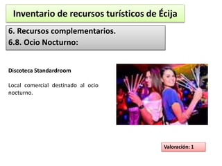 Inventario de recursos turísticos de Écija 
6. Recursos complementarios. 
6.8. Ocio Nocturno: 
Valoración: 1 
Discoteca Standardroom 
Local comercial destinado al ocio 
nocturno. 
 