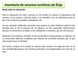 Inventario de recursos turísticos de Écija 
Notas sobre la valoración: 
Para la valoración de estos recursos se ha tenido en cuenta la importancia del 
recurso, el uso actual y real que tiene, si es visitable o no, la importancia que le 
dan a los mismos los propios ciudadanos, etc. 
Así por ejemplo, habiendo conventos que poseen un valor histórico-cultural más 
elevado que el de la mayoría de las iglesias, se han puntuado inferiormente 
porque se encuentran cerrados, a los ciudadanos y visitantes, por ser de clausura. 
Respecto a los palacios, también se han puntuado a la baja porque, la mayoría, no 
se encuentran abiertos al público, por tratarse de viviendas privadas, por lo que 
sólo puede verse su fachada. 
Así mismo, aunque en la ciudad se realizan más eventos a lo largo del año, no se 
han considerado porque son eventos puntuales y no programados con más de un 
mes. 
 