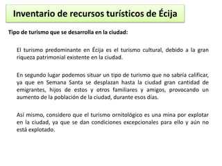 Inventario de recursos turísticos de Écija 
Tipo de turismo que se desarrolla en la ciudad: 
El turismo predominante en Écija es el turismo cultural, debido a la gran 
riqueza patrimonial existente en la ciudad. 
En segundo lugar podemos situar un tipo de turismo que no sabría calificar, 
ya que en Semana Santa se desplazan hasta la ciudad gran cantidad de 
emigrantes, hijos de estos y otros familiares y amigos, provocando un 
aumento de la población de la ciudad, durante esos días. 
Así mismo, considero que el turismo ornitológico es una mina por explotar 
en la ciudad, ya que se dan condiciones excepcionales para ello y aún no 
está explotado. 
 
