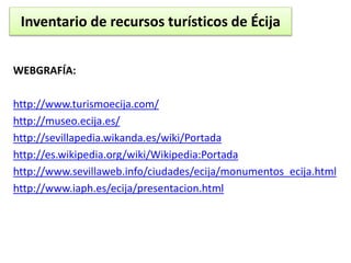 Inventario de recursos turísticos de Écija 
WEBGRAFÍA: 
http://www.turismoecija.com/ 
http://museo.ecija.es/ 
http://sevillapedia.wikanda.es/wiki/Portada 
http://es.wikipedia.org/wiki/Wikipedia:Portada 
http://www.sevillaweb.info/ciudades/ecija/monumentos_ecija.html 
http://www.iaph.es/ecija/presentacion.html 
