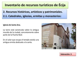 Inventario de recursos turísticos de Écija 
2. Recursos históricos, artísticos y patrimoniales. 
2.1. Catedrales, iglesias, ermitas y monasterios: 
Valoración: 3 
Iglesia de Santa Ana. 
La torre está construida sobre la antigua 
muralla de la ciudad, concretamente sobre 
parte de la Puerta Real. 
En el solar que ocupa el templo existía una 
antigua ermita dedicada a la santa. 
 