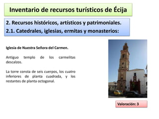 Inventario de recursos turísticos de Écija 
2. Recursos históricos, artísticos y patrimoniales. 
2.1. Catedrales, iglesias, ermitas y monasterios: 
Valoración: 3 
Iglesia de Nuestra Señora del Carmen. 
Antiguo templo de los carmelitas 
descalzos. 
La torre consta de seis cuerpos, los cuatro 
inferiores de planta cuadrada, y los 
restantes de planta octogonal. 
 