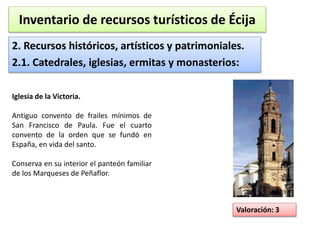 Inventario de recursos turísticos de Écija 
2. Recursos históricos, artísticos y patrimoniales. 
2.1. Catedrales, iglesias, ermitas y monasterios: 
Valoración: 3 
Iglesia de la Victoria. 
Antiguo convento de frailes mínimos de 
San Francisco de Paula. Fue el cuarto 
convento de la orden que se fundó en 
España, en vida del santo. 
Conserva en su interior el panteón familiar 
de los Marqueses de Peñaflor. 
 