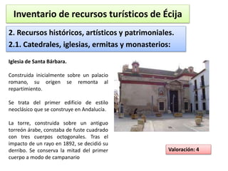 Inventario de recursos turísticos de Écija 
2. Recursos históricos, artísticos y patrimoniales. 
2.1. Catedrales, iglesias, ermitas y monasterios: 
Valoración: 4 
Iglesia de Santa Bárbara. 
Construida inicialmente sobre un palacio 
romano, su origen se remonta al 
repartimiento. 
Se trata del primer edificio de estilo 
neoclásico que se construye en Andalucía. 
La torre, construida sobre un antiguo 
torreón árabe, constaba de fuste cuadrado 
con tres cuerpos octogonales. Tras el 
impacto de un rayo en 1892, se decidió su 
derribo. Se conserva la mitad del primer 
cuerpo a modo de campanario 
 