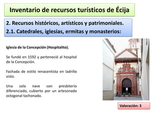 Inventario de recursos turísticos de Écija 
2. Recursos históricos, artísticos y patrimoniales. 
2.1. Catedrales, iglesias, ermitas y monasterios: 
Valoración: 3 
Iglesia de la Concepción (Hospitalito). 
Se fundó en 1592 y perteneció al hospital 
de la Concepción. 
Fachada de estilo renacentista en ladrillo 
visto. 
Una sola nave con presbiterio 
diferenciado, cubierto por un artesonado 
octogonal tachonado. 
 