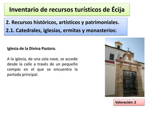 Inventario de recursos turísticos de Écija 
2. Recursos históricos, artísticos y patrimoniales. 
2.1. Catedrales, iglesias, ermitas y monasterios: 
Valoración: 2 
Iglesia de la Divina Pastora. 
A la iglesia, de una sola nave, se accede 
desde la calle a través de un pequeño 
compás en el que se encuentra la 
portada principal. 
 