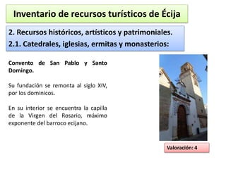 Inventario de recursos turísticos de Écija 
2. Recursos históricos, artísticos y patrimoniales. 
2.1. Catedrales, iglesias, ermitas y monasterios: 
Valoración: 4 
Convento de San Pablo y Santo 
Domingo. 
Su fundación se remonta al siglo XIV, 
por los dominicos. 
En su interior se encuentra la capilla 
de la Virgen del Rosario, máximo 
exponente del barroco ecijano. 
 