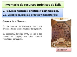 Inventario de recursos turísticos de Écija 
2. Recursos históricos, artísticos y patrimoniales. 
2.1. Catedrales, iglesias, ermitas y monasterios: 
Valoración: 4 
Convento de la Filipenses. 
En su interior se encuentra dos ricos 
artesonados de lacería mudéjar del siglo XVI. 
Su espadaña, del siglo XVIII, se alza a dos 
planos en ángulo, con dos cuerpos 
rematados por cupulín. 
 