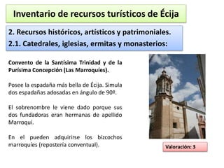 Inventario de recursos turísticos de Écija 
2. Recursos históricos, artísticos y patrimoniales. 
2.1. Catedrales, iglesias, ermitas y monasterios: 
Valoración: 3 
Convento de la Santísima Trinidad y de la 
Purísima Concepción (Las Marroquíes). 
Posee la espadaña más bella de Écija. Simula 
dos espadañas adosadas en ángulo de 90º. 
El sobrenombre le viene dado porque sus 
dos fundadoras eran hermanas de apellido 
Marroquí. 
En el pueden adquirirse los bizcochos 
marroquíes (repostería conventual). 
 