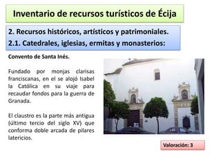 Inventario de recursos turísticos de Écija 
2. Recursos históricos, artísticos y patrimoniales. 
2.1. Catedrales, iglesias, ermitas y monasterios: 
Valoración: 3 
Convento de Santa Inés. 
Fundado por monjas clarisas 
franciscanas, en el se alojó Isabel 
la Católica en su viaje para 
recaudar fondos para la guerra de 
Granada. 
El claustro es la parte más antigua 
(último tercio del siglo XV) que 
conforma doble arcada de pilares 
latericios. 
 