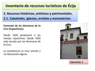 Inventario de recursos turísticos de Écija 
2. Recursos históricos, artísticos y patrimoniales. 
2.1. Catedrales, iglesias, ermitas y monasterios: 
Valoración: 3 
Convento de las Hermanas de la 
Cruz (Capuchinos). 
Desde 1629 perteneció a los 
monjes capuchinos. Desde 1924 
está servido por las Hermanas de 
la Cruz. 
La arquitectura es muy sencilla y 
sin decoración alguna. 
 