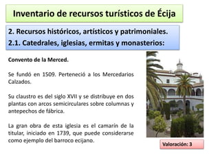 Inventario de recursos turísticos de Écija 
2. Recursos históricos, artísticos y patrimoniales. 
2.1. Catedrales, iglesias, ermitas y monasterios: 
Valoración: 3 
Convento de la Merced. 
Se fundó en 1509. Perteneció a los Mercedarios 
Calzados. 
Su claustro es del siglo XVII y se distribuye en dos 
plantas con arcos semicirculares sobre columnas y 
antepechos de fábrica. 
La gran obra de esta iglesia es el camarín de la 
titular, iniciado en 1739, que puede considerarse 
como ejemplo del barroco ecijano. 
 