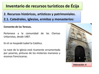 Inventario de recursos turísticos de Écija 
2. Recursos históricos, artísticos y patrimoniales. 
2.1. Catedrales, iglesias, ermitas y monasterios: 
Valoración: 4 
Convento de las Teresas. 
Pertenece a la comunidad de las Clarisas 
Urbanistas, desde 1487. 
En él se hospedó Isabel la Católica. 
La nave de la iglesia está ricamente ornamentada 
por yeserías, pinturas de los misterios marianos y 
escenas franciscanas. 
 