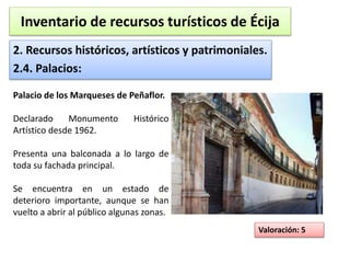Inventario de recursos turísticos de Écija 
2. Recursos históricos, artísticos y patrimoniales. 
2.4. Palacios: 
Valoración: 5 
Palacio de los Marqueses de Peñaflor. 
Declarado Monumento Histórico 
Artístico desde 1962. 
Presenta una balconada a lo largo de 
toda su fachada principal. 
Se encuentra en un estado de 
deterioro importante, aunque se han 
vuelto a abrir al público algunas zonas. 
 
