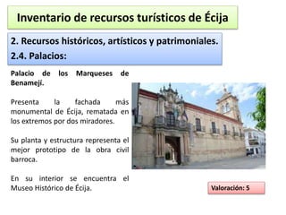 Inventario de recursos turísticos de Écija 
2. Recursos históricos, artísticos y patrimoniales. 
2.4. Palacios: 
Valoración: 5 
Palacio de los Marqueses de 
Benamejí. 
Presenta la fachada más 
monumental de Écija, rematada en 
los extremos por dos miradores. 
Su planta y estructura representa el 
mejor prototipo de la obra civil 
barroca. 
En su interior se encuentra el 
Museo Histórico de Écija. 
 
